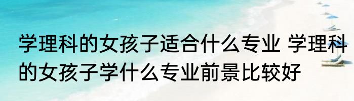 学理科的女孩子适合什么专业 学理科的女孩子学什么专业前景比较好