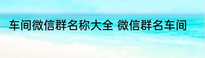 车间微信群名称大全 微信群名车间