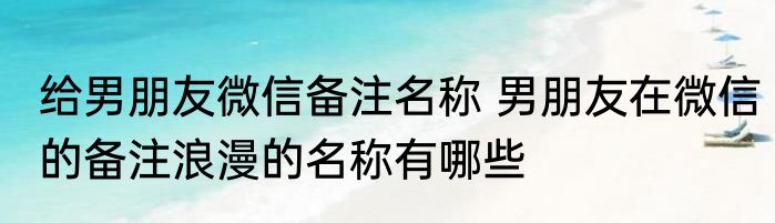给男朋友微信备注名称 男朋友在微信的备注浪漫的名称有哪些