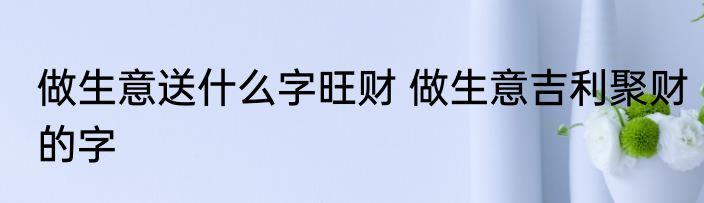 做生意送什么字旺财 做生意吉利聚财的字