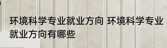 环境科学专业就业方向 环境科学专业就业方向有哪些