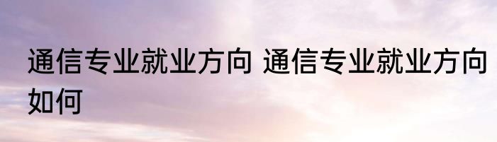 通信专业就业方向 通信专业就业方向如何