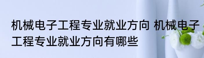 机械电子工程专业就业方向 机械电子工程专业就业方向有哪些