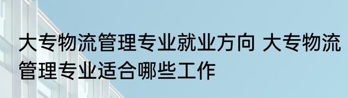 大专物流管理专业就业方向 大专物流管理专业适合哪些工作