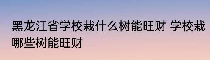黑龙江省学校栽什么树能旺财 学校栽哪些树能旺财