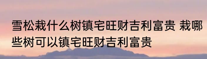 雪松栽什么树镇宅旺财吉利富贵 栽哪些树可以镇宅旺财吉利富贵