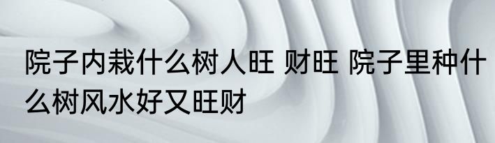 院子内栽什么树人旺 财旺 院子里种什么树风水好又旺财