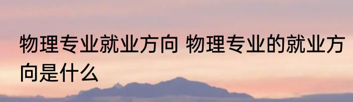 物理专业就业方向 物理专业的就业方向是什么