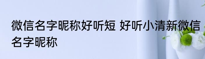 微信名字昵称好听短 好听小清新微信名字昵称