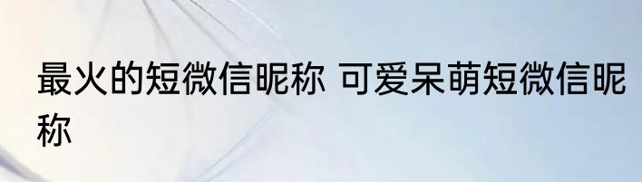 最火的短微信昵称 可爱呆萌短微信昵称