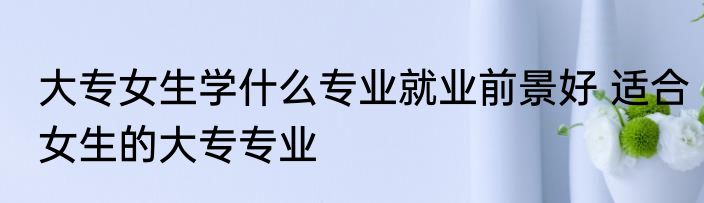 大专女生学什么专业就业前景好 适合女生的大专专业