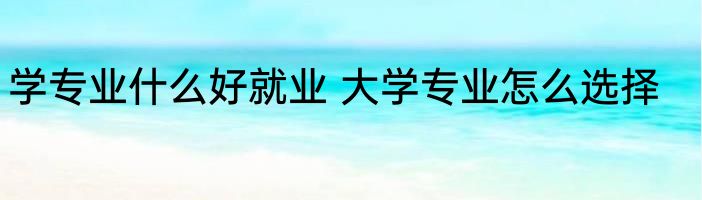 学专业什么好就业 大学专业怎么选择