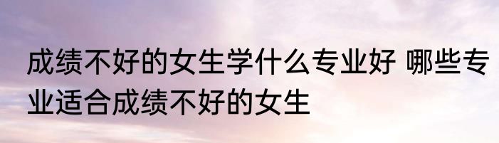 成绩不好的女生学什么专业好 哪些专业适合成绩不好的女生