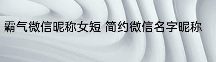 霸气微信昵称女短 简约微信名字昵称