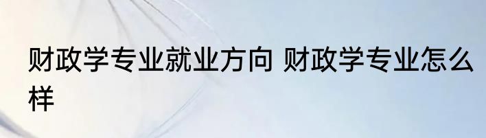 财政学专业就业方向 财政学专业怎么样