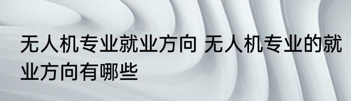 无人机专业就业方向 无人机专业的就业方向有哪些