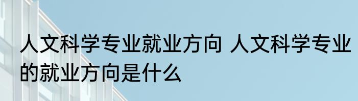 人文科学专业就业方向 人文科学专业的就业方向是什么