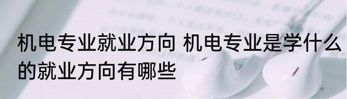 机电专业就业方向 机电专业是学什么的就业方向有哪些