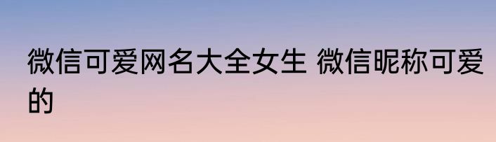 微信可爱网名大全女生 微信昵称可爱的