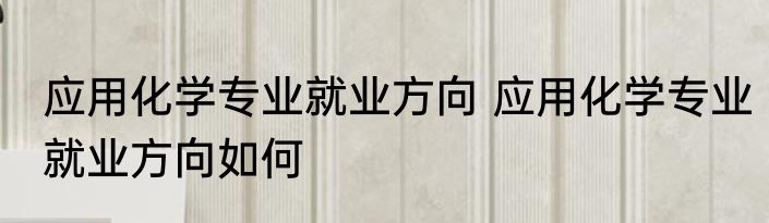 应用化学专业就业方向 应用化学专业就业方向如何