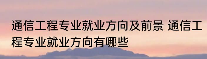 通信工程专业就业方向及前景 通信工程专业就业方向有哪些