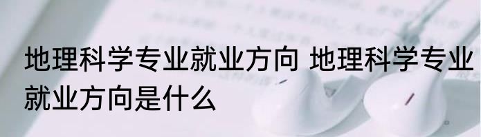 地理科学专业就业方向 地理科学专业就业方向是什么