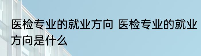 医检专业的就业方向 医检专业的就业方向是什么