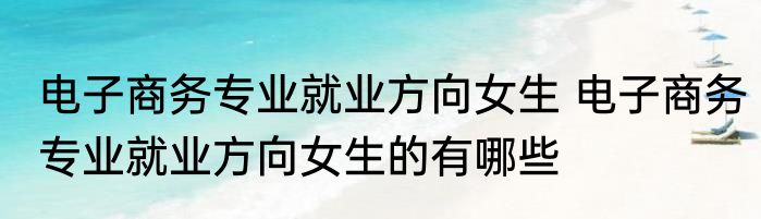 电子商务专业就业方向女生 电子商务专业就业方向女生的有哪些