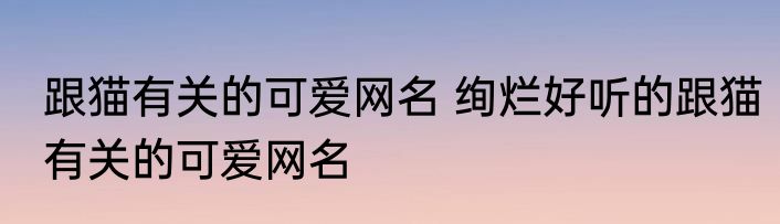 跟猫有关的可爱网名 绚烂好听的跟猫有关的可爱网名