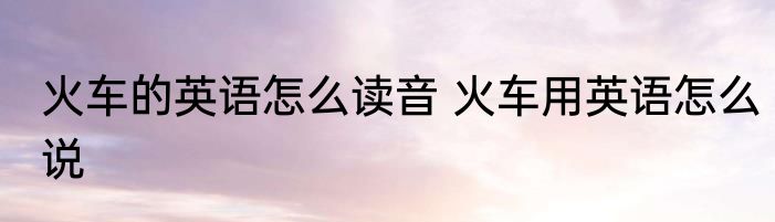 火车的英语怎么读音 火车用英语怎么说