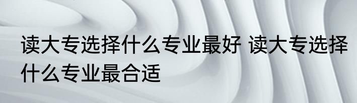 读大专选择什么专业最好 读大专选择什么专业最合适