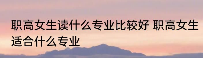 职高女生读什么专业比较好 职高女生适合什么专业