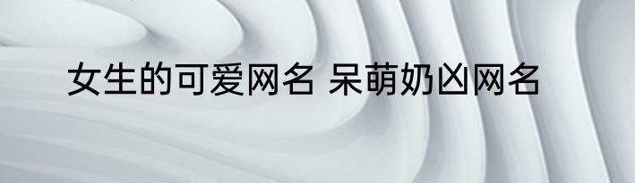 女生的可爱网名 呆萌奶凶网名