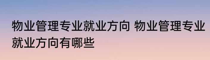 物业管理专业就业方向 物业管理专业就业方向有哪些