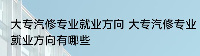 大专汽修专业就业方向 大专汽修专业就业方向有哪些