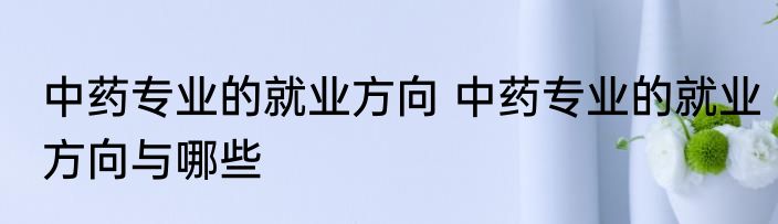 中药专业的就业方向 中药专业的就业方向与哪些