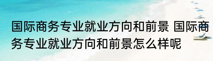 国际商务专业就业方向和前景 国际商务专业就业方向和前景怎么样呢