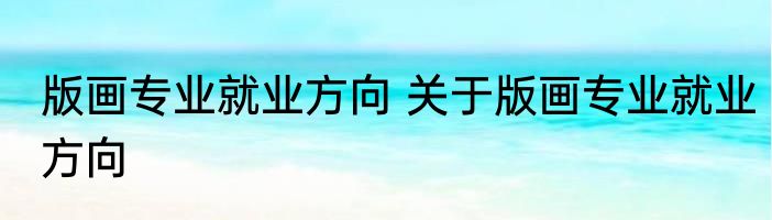 版画专业就业方向 关于版画专业就业方向
