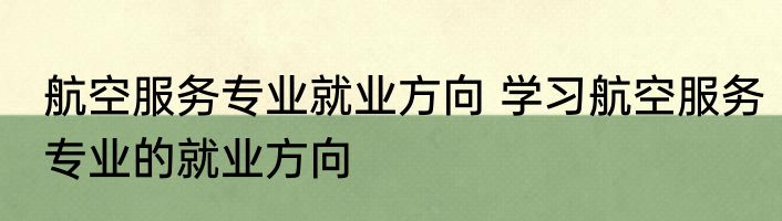 航空服务专业就业方向 学习航空服务专业的就业方向