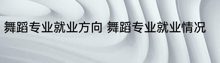 舞蹈专业就业方向 舞蹈专业就业情况