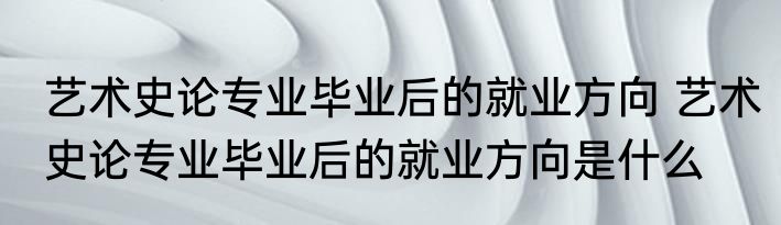 艺术史论专业毕业后的就业方向 艺术史论专业毕业后的就业方向是什么