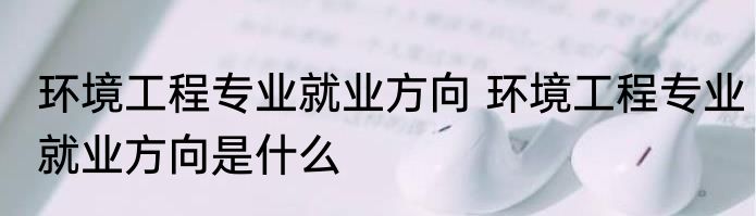 环境工程专业就业方向 环境工程专业就业方向是什么