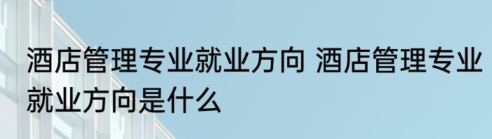 酒店管理专业就业方向 酒店管理专业就业方向是什么