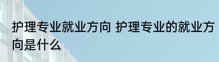 护理专业就业方向 护理专业的就业方向是什么