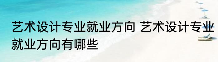 艺术设计专业就业方向 艺术设计专业就业方向有哪些