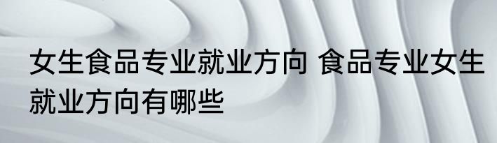 女生食品专业就业方向 食品专业女生就业方向有哪些