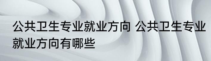 公共卫生专业就业方向 公共卫生专业就业方向有哪些