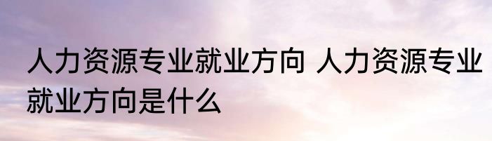 人力资源专业就业方向 人力资源专业就业方向是什么