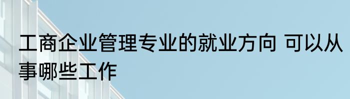 工商企业管理专业的就业方向 可以从事哪些工作