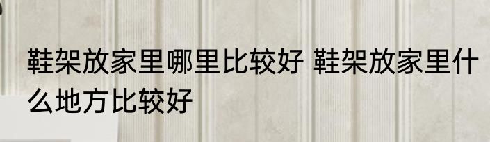 鞋架放家里哪里比较好 鞋架放家里什么地方比较好
